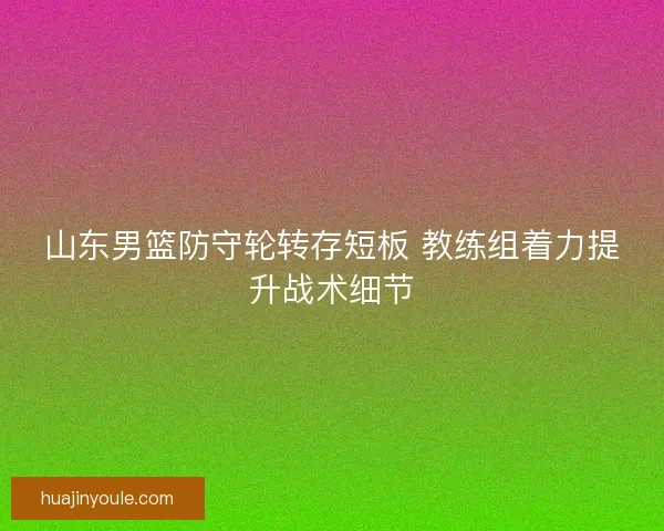 山东男篮防守轮转存短板 教练组着力提升战术细节