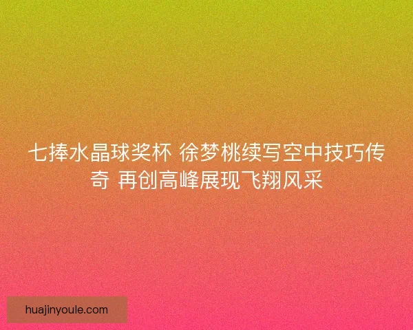 七捧水晶球奖杯 徐梦桃续写空中技巧传奇 再创高峰展现飞翔风采